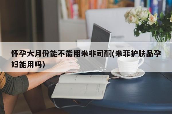 药流药联系微信怀孕大月份能不能用米非司酮(米菲护肤品孕妇能用吗)