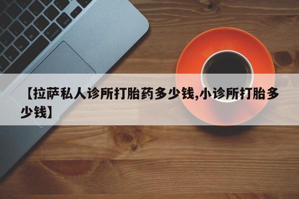 药流药联系微信【拉萨私人诊所打胎药多少钱,小诊所打胎多少钱】