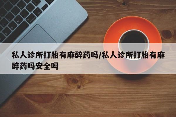 药流药联系微信私人诊所打胎有麻醉药吗/私人诊所打胎有麻醉药吗安全吗